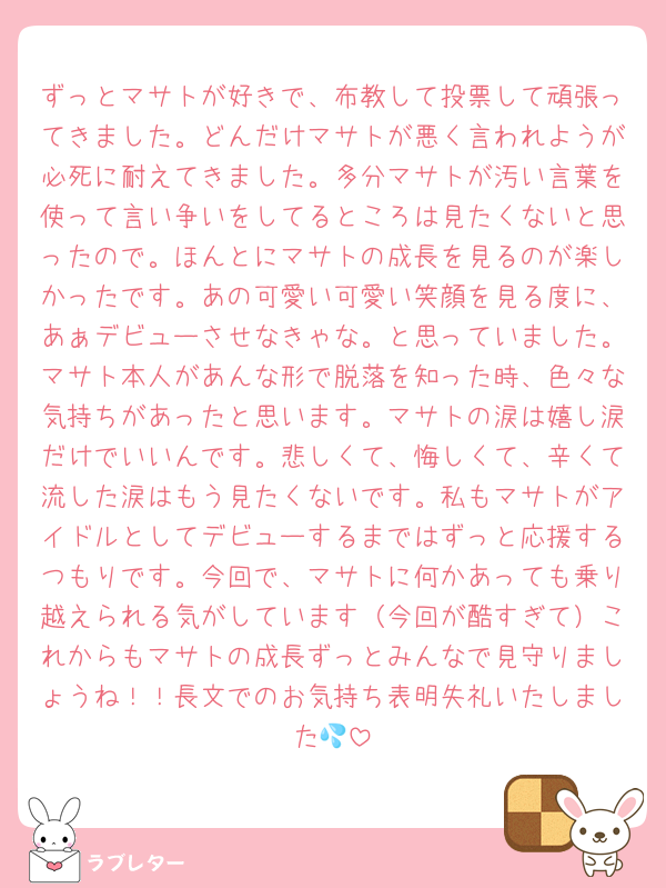 ずっとマサトが好きで、布教して投票して頑張ってきました。どんだけマサトが悪く言われようが必死に耐えてきました。多分マサトが汚い言葉を使って言い争いをしてるところは見たくないと思ったので。ほんとにマサトの成長を見るのが楽しかったです。あの可愛い可愛い笑顔を見る度に、あぁデビューさせなきゃな。と思っていました。マサト本人があんな形で脱落を知った時、色々な気持ちがあったと思います。マサトの涙は嬉し涙だけでいいんです。悲しくて、悔しくて、辛くて流した涙はもう見たくないです。私もマサトがアイドルとしてデビューするまではずっと応援するつもりです。今回で、マサトに何かあっても乗り越えられる気がしています（今回が酷すぎて）これからもマサトの成長ずっとみんなで見守りましょうね！！長文でのお気持ち表明失礼いたしました💦