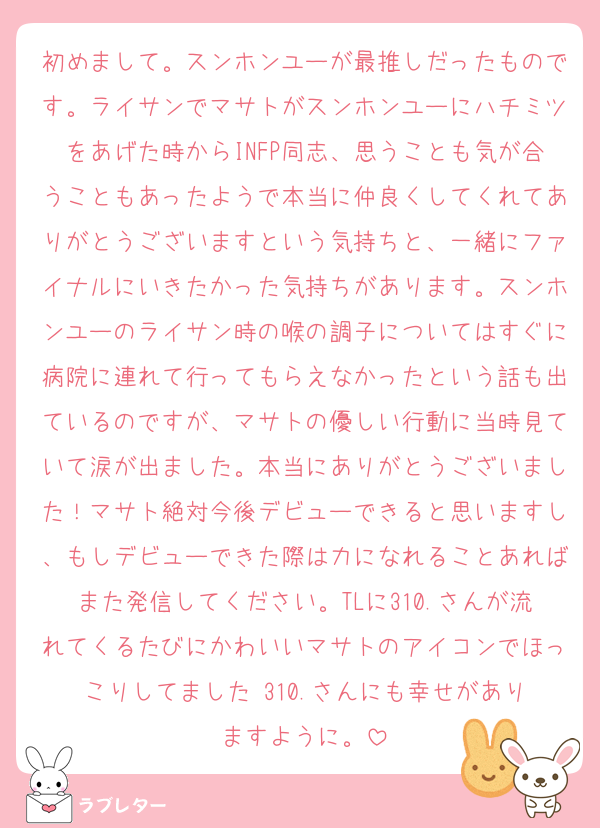 初めまして。スンホンユーが最推しだったものです。ライサンでマサトがスンホンユーにハチミツをあげた時からINFP同志、思うことも気が合うこともあったようで本当に仲良くしてくれてありがとうございますという気持ちと、一緒にファイナルにいきたかった気持ちがあります。スンホンユーのライサン時の喉の調子についてはすぐに病院に連れて行ってもらえなかったという話も出ているのですが、マサトの優しい行動に当時見ていて涙が出ました。本当にありがとうございました！マサト絶対今後デビューできると思いますし、もしデビューできた際は力になれることあればまた発信してください。TLに310.さんが流れてくるたびにかわいいマサトのアイコンでほっこりしてました☺️310.さんにも幸せがありますように。