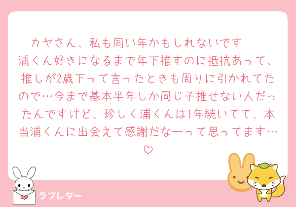 カヤさん、私も同い年かもしれないです🥲
浦くん好きになるまで年下推すのに抵抗あって、推しが2歳下って言ったときも周りに引かれてたので…今まで基本半年しか同じ子推せない人だったんですけど、珍しく浦くんは1年続いてて、本当浦くんに出会えて感謝だなーって思ってます…