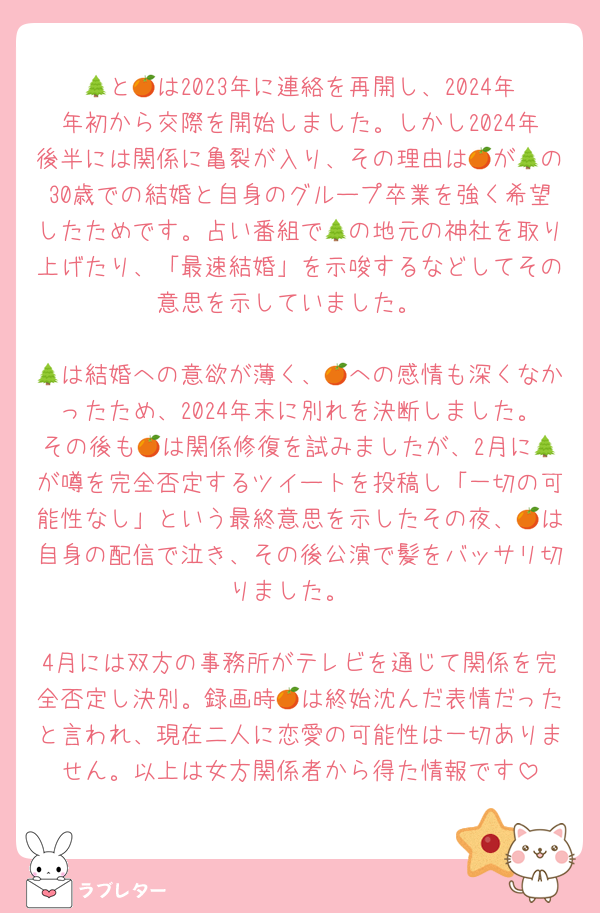 🌲と🍊は2023年に連絡を再開し、2024年年初から交際を開始しました。しかし2024年後半には関係に亀裂が入り、その理由は🍊が🌲の30歳での結婚と自身のグループ卒業を強く希望したためです。占い番組で🌲の地元の神社を取り上げたり、「最速結婚」を示唆するなどしてその意思を示していました。

🌲は結婚への意欲が薄く、🍊への感情も深くなかったため、2024年末に別れを決断しました。その後も🍊は関係修復を試みましたが、2月に🌲が噂を完全否定するツイートを投稿し「一切の可能性なし」という最終意思を示したその夜、🍊は自身の配信で泣き、その後公演で髪をバッサリ切りました。

4月には双方の事務所がテレビを通じて関係を完全否定し決別。録画時🍊は終始沈んだ表情だったと言われ、現在二人に恋愛の可能性は一切ありません。以上は女方関係者から得た情報です