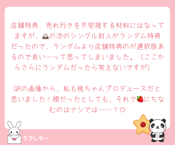 店舗特典、売れ行きを不安視する材料にはなってますが、🕰️の次のシングル封入がランダム特典だったので、ランダムより店舗特典のが選択肢あるので良い…って思ってしまいました。（ここからさらにランダムだったら笑えないですが）

QRの画像から、私も桃ちゃんプロデュースだと思いました！橙だったとしても、それで🍓にちなむのはナシでは……？