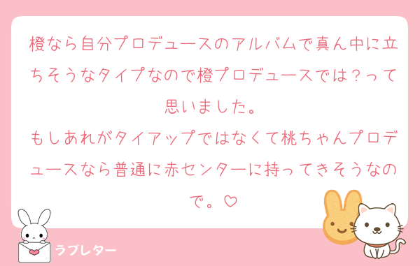 橙なら自分プロデュースのアルバムで真ん中に立ちそうなタイプなので橙プロデュースでは？って思いました。
もしあれがタイアップではなくて桃ちゃんプロデュースなら普通に赤センターに持ってきそうなので。