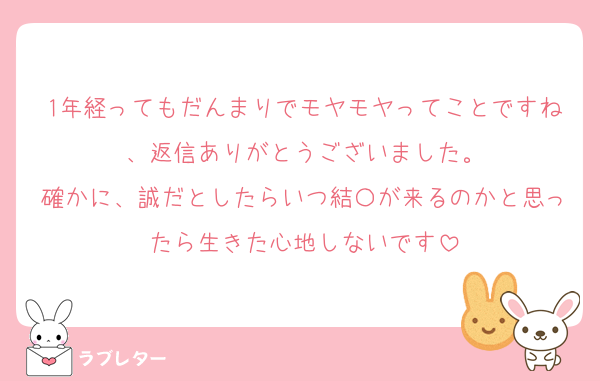 1年経ってもだんまりでモヤモヤってことですね、返信ありがとうございました。
確かに、誠だとしたらいつ結〇が来るのかと思ったら生きた心地しないです