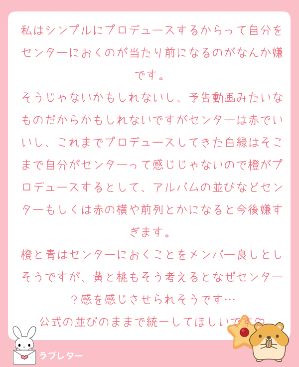 私はシンプルにプロデュースするからって自分をセンターにおくのが当たり前になるのがなんか嫌です。
そうじゃないかもしれないし、予告動画みたいなものだからかもしれないですがセンターは赤でいいし、これまでプロデュースしてきた白緑はそこまで自分がセンターって感じじゃないので橙がプロデュースするとして、アルバムの並びなどセンターもしくは赤の横や前列とかになると今後嫌すぎます。
橙と青はセンターにおくことをメンバー良しとしそうですが、黄と桃もそう考えるとなぜセンター？感を感じさせられそうです…
公式の並びのままで統一してほしいです