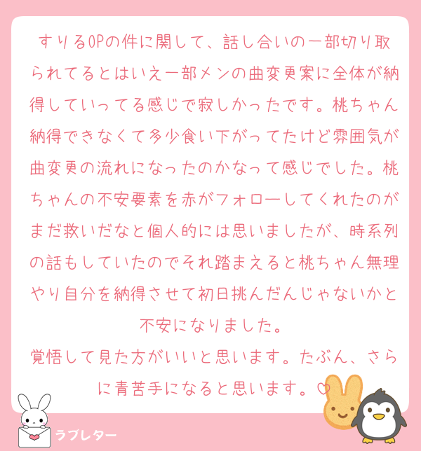 すりるOPの件に関して、話し合いの一部切り取られてるとはいえ一部メンの曲変更案に全体が納得していってる感じで寂しかったです。桃ちゃん納得できなくて多少食い下がってたけど雰囲気が曲変更の流れになったのかなって感じでした。桃ちゃんの不安要素を赤がフォローしてくれたのがまだ救いだなと個人的には思いましたが、時系列の話もしていたのでそれ踏まえると桃ちゃん無理やり自分を納得させて初日挑んだんじゃないかと不安になりました。
覚悟して見た方がいいと思います。たぶん、さらに青苦手になると思います。