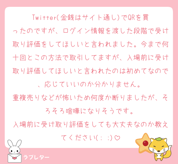 Twitter(金銭はサイト通し)でQRを買ったのですが、ログイン情報を渡した段階で受け取り評価をしてほしいと言われました。今まで何十回とこの方法で取引してますが、入場前に受け取り評価してほしいと言われたのは初めてなので、応じていいのか分かりません。
重複売りなどが怖いため何度か断りましたが、そろそろ喧嘩になりそうです。
入場前に受け取り評価をしても大丈夫なのか教えてください(; ;)