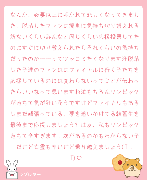 なんか、必要以上に叩かれて悲しくなってきました。脱落したファンは簡単に気持ち切り替えれる訳ないくらいみんなと同じくらい応援投票してたのにすぐに切り替えられたらそれくらいの気持ちだったのかーーってツッコミたくなります汗脱落した子達のファンははファイナルに行く子たちを応援しているのには変わらないってことが伝わったらいいなって思いますね泣もちろんワンピックが落ちて気が狂いそうですけどファイナルもあるしまだ頑張っている、夢を追いかけてる練習生を最後まで応援しましょう✨はぁ、私もワンピック落ちて辛すぎます！次があるのかもわからない子だけど亡霊も辛いけど乗り越えましょう(T . T)