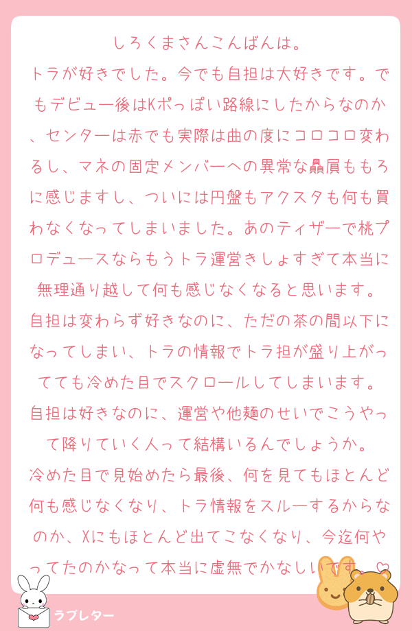 しろくまさんこんばんは。
トラが好きでした。今でも自担は大好きです。でもデビュー後はKポっぽい路線にしたからなのか、センターは赤でも実際は曲の度にコロコロ変わるし、マネの固定メンバーへの異常な贔屓ももろに感じますし、ついには円盤もアクスタも何も買わなくなってしまいました。あのティザーで桃プロデュースならもうトラ運営きしょすぎて本当に無理通り越して何も感じなくなると思います。
自担は変わらず好きなのに、ただの茶の間以下になってしまい、トラの情報でトラ担が盛り上がってても冷めた目でスクロールしてしまいます。
自担は好きなのに、運営や他麺のせいでこうやって降りていく人って結構いるんでしょうか。
冷めた目で見始めたら最後、何を見てもほとんど何も感じなくなり、トラ情報をスルーするからなのか、Xにもほとんど出てこなくなり、今迄何やってたのかなって本当に虚無でかなしいです。