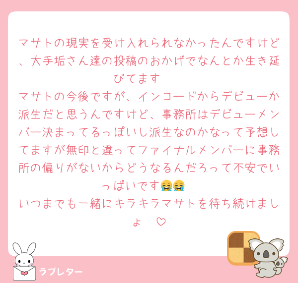 マサトの現実を受け入れられなかったんですけど、大手垢さん達の投稿のおかげでなんとか生き延びてます🥺
マサトの今後ですが、インコードからデビューか派生だと思うんですけど、事務所はデビューメンバー決まってるっぽいし派生なのかなって予想してますが無印と違ってファイナルメンバーに事務所の偏りがないからどうなるんだろって不安でいっぱいです😭😭
いつまでも一緒にキラキラマサトを待ち続けましょ🥲