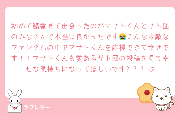 初めて鯖番見て出会ったのがマサトくんとサト団のみなさんで本当に良かったです😭こんな素敵なファンダムの中でマサトくんを応援できて幸せです！！マサトくんも愛あるサト団の投稿を見て幸せな気持ちになってほしいですㅠㅜㅠ