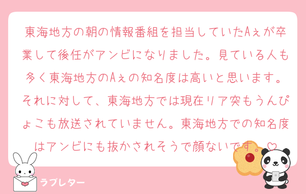 東海地方の朝の情報番組を担当していたAぇが卒業して後任がアンビになりました。見ている人も多く東海地方のAぇの知名度は高いと思います。それに対して、東海地方では現在リア突もうんぴょこも放送されていません。東海地方での知名度はアンビにも抜かされそうで顔ないです。
