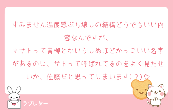 すみません温度感ぶち壊しの結構どうでもいい内容なんですが、
マサトって青柳とかいうしぬほどかっこいい名字があるのに、サトって呼ばれてるのをよく見たせいか、佐藤だと思ってしまいます(？)