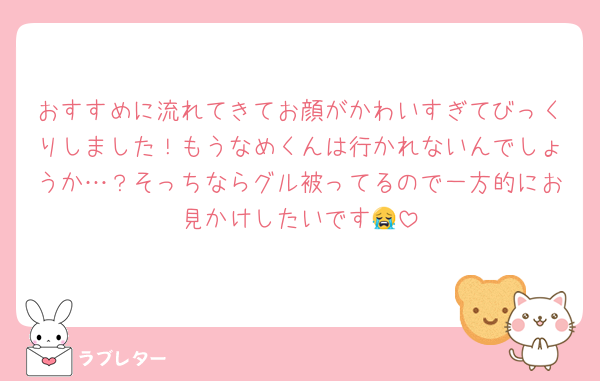 おすすめに流れてきてお顔がかわいすぎてびっくりしました！もうなめくんは行かれないんでしょうか…？そっちならグル被ってるので一方的にお見かけしたいです😭