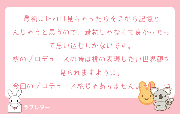 最初にThrill見ちゃったらそこから記憶とんじゃうと思うので、最初じゃなくて良かったって思い込むしかないです。
桃のプロデュースの時は桃の表現したい世界観を見られますように。
今回のプロデュース桃じゃありませんように。