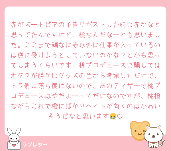 赤がズートピアの予告リポストした時に赤かなと思ってたんですけど、橙なんだなーとも思いました。ここまで頑なに赤以外に仕事が入っているのは逆に受けようとしていないのかな？とかも思ってしまうくらいです。桃プロデュースに関してはオタクが勝手にグッズの色から考察しただけで、トラ側に落ち度はないので、あのティザーで桃プロデュースはやだよーってだけなのですが、桃担ながらこれで橙にばかりヘイトが向くのはかわいそうだなと思います😭