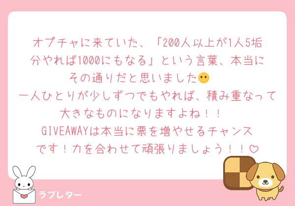 オプチャに来ていた、「200人以上が1人5垢分やれば1000にもなる」という言葉、本当にその通りだと思いました😶↕️
一人ひとりが少しずつでもやれば、積み重なって大きなものになりますよね！！
GIVEAWAYは本当に票を増やせるチャンスです！力を合わせて頑張りましょう！！