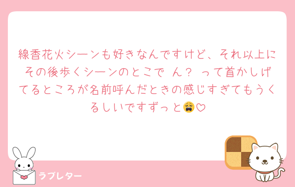 線香花火シーンも好きなんですけど、それ以上にその後歩くシーンのとこで ん？ って首かしげてるところが名前呼んだときの感じすぎてもうくるしいですずっと😩