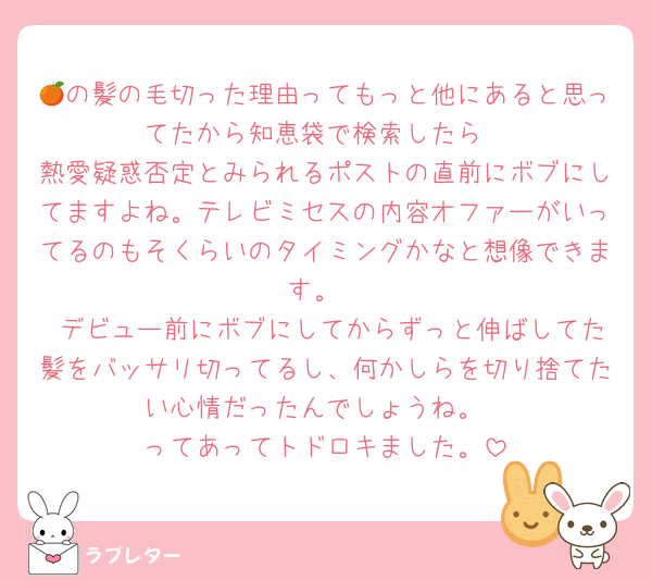 🍊の髪の毛切った理由ってもっと他にあると思ってたから知恵袋で検索したら
熱愛疑惑否定とみられるポストの直前にボブにしてますよね。テレビミセスの内容オファーがいってるのもそくらいのタイミングかなと想像できます。
 デビュー前にボブにしてからずっと伸ばしてた髪をバッサリ切ってるし、何かしらを切り捨てたい心情だったんでしょうね。
ってあってトドロキました。