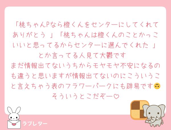 「桃ちゃんPなら橙くんをセンターにしてくれてありがとう♡」「桃ちゃんは橙くんのことかっこいいと思ってるからセンターに選んでくれた♡」とか言ってる人見て大鬱です
まだ情報出てないうちからモヤモヤ不安になるのも違うと思いますが情報出てないのにこういうこと言えちゃう表のフラワーパークにも辟易です🙃そういうとこだぞー