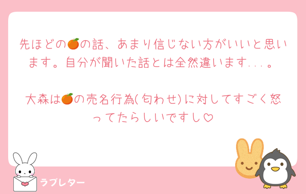 先ほどの🍊の話、あまり信じない方がいいと思います。自分が聞いた話とは全然違います...。
大森は🍊の売名行為(匂わせ)に対してすごく怒ってたらしいですし