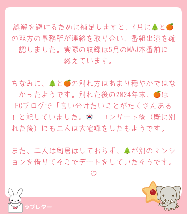 誤解を避けるために補足しますと、4月に🌲と🍊の双方の事務所が連絡を取り合い、番組出演を確認しました。実際の収録は5月のMAJ本番前に終えています。

ちなみに、🌲と🍊の別れ方はあまり穏やかではなかったようです。別れた後の2024年末、🍊はFCブログで「言い分けたいことがたくさんある」と記していました。🇰🇷コンサート後（既に別れた後）にも二人は大喧嘩をしたもようです。

また、二人は同居はしておらず、🌲が別のマンションを借りてそこでデートをしていたそうです。