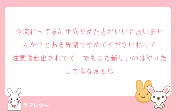 今流行ってるAI生成やめた方がいいとおいませんか？とある界隈でやめてくださいねって
注意喚起出されてて　でもまた新しいのはやりだしてるなぁと