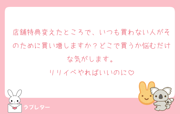 店舗特典変えたところで、いつも買わない人がそのために買い増しますか？どこで買うか悩むだけな気がします。
リリイベやればいいのに