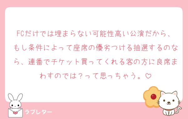FCだけでは埋まらない可能性高い公演だから、もし条件によって座席の優劣つける抽選するのなら、連番でチケット買ってくれる客の方に良席まわすのでは？って思っちゃう。