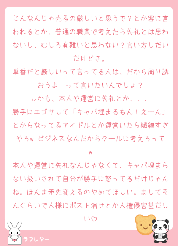 こんなんじゃ売るの厳しいと思うで？とか客に言われるとか、普通の職業で考えたら失礼とは思わないし、むしろ有難いと思わない？言い方しだいだけどさ。
単番だと厳しいって言ってる人は、だから周り誘おうよ！って言いたいんでしょ？
しかも、本人や運営に失礼とか、、、
勝手にエゴサして「キャパ埋まるもん！えーん」とからなってるアイドルとか運営いたら繊細すぎやろw ビジネスなんだからクールに考えろってw
本人や運営に失礼なんじゃなくて、キャパ埋まらない扱いされて自分が勝手に怒ってるだけじゃんね。ほんま矛先変えるのやめてほしい。ましてそんぐらいで人様にポスト消せとか人権侵害甚だしい