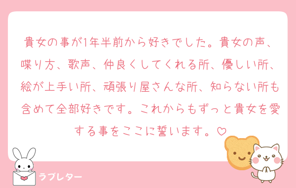 貴女の事が1年半前から好きでした。貴女の声、喋り方、歌声、仲良くしてくれる所、優しい所、絵が上手い所、頑張り屋さんな所、知らない所も含めて全部好きです。これからもずっと貴女を愛する事をここに誓います。