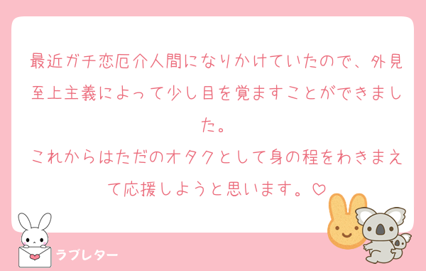 最近ガチ恋厄介人間になりかけていたので、外見至上主義によって少し目を覚ますことができました。
これからはただのオタクとして身の程をわきまえて応援しようと思います。
