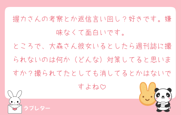 握力さんの考察とか返信言い回し？好きです。嫌味なくて面白いです。
ところで、大森さん彼女いるとしたら週刊誌に撮られないのは何か（どんな）対策してると思いますか？撮られてたとしても消してるとかはないですよね