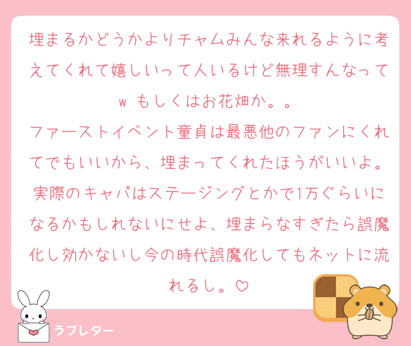 埋まるかどうかよりチャムみんな来れるように考えてくれて嬉しいって人いるけど無理すんなってw もしくはお花畑か。。
ファーストイベント童貞は最悪他のファンにくれてでもいいから、埋まってくれたほうがいいよ。実際のキャパはステージングとかで1万ぐらいになるかもしれないにせよ、埋まらなすぎたら誤魔化し効かないし今の時代誤魔化してもネットに流れるし。