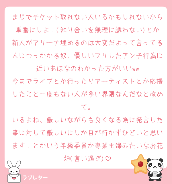 まじでチケット取れない人いるかもしれないから単番にしよ！(知り合いを無理に誘わない)とか新人がアリーナ埋めるのは大変だよって言ってる人につっかかる奴、優しいフリしたアンチ行為に近いあほなのわかった方がいいww
今までライブとか行ったりアーティストとか応援したこと一度もない人が多い界隈なんだなと改めて。
いるよね、厳しいながらも良くなる為に発言した事に対して厳しいにしか目が行かずひどいと思います！とかいう学級委員か専業主婦みたいなお花畑(言い過ぎ)