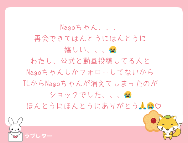 Nagoちゃん、、、
再会できてほんとうにほんとうに
嬉しい、、、😭
わたし、公式と動画投稿してる人と
Nagoちゃんしかフォローしてないから
TLからNagoちゃんが消えてしまったのが
ショックでした、、、😭
ほんとうにほんとうにありがとう🙏😭