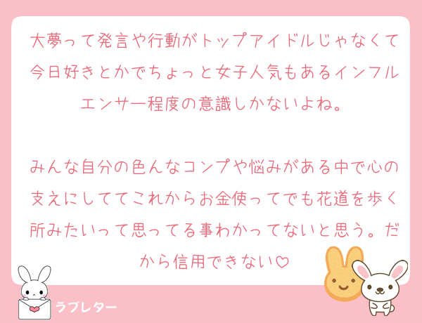 大夢って発言や行動がトップアイドルじゃなくて今日好きとかでちょっと女子人気もあるインフルエンサー程度の意識しかないよね。

みんな自分の色んなコンプや悩みがある中で心の支えにしててこれからお金使ってでも花道を歩く所みたいって思ってる事わかってないと思う。だから信用できない