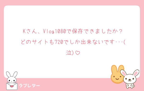 Kさん、Vlog1080で保存できましたか？どのサイトも720でしか出来ないです･･･(泣)