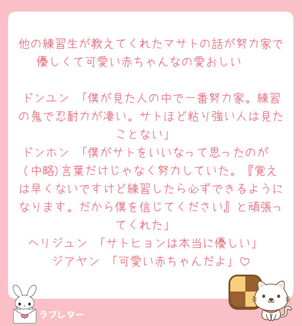 他の練習生が教えてくれたマサトの話が努力家で優しくて可愛い赤ちゃんなの愛おしい🥹

ドンユン 「僕が見た人の中で一番努力家。練習の鬼で忍耐力が凄い。サトほど粘り強い人は見たことない」
ドンホン 「僕がサトをいいなって思ったのが〜(中略)言葉だけじゃなく努力していた。『覚えは早くないですけど練習したら必ずできるようになります。だから僕を信じてください』と頑張ってくれた」
ヘリジュン 「サトヒョンは本当に優しい」
ジアヤン 「可愛い赤ちゃんだよ」
