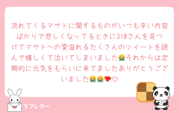 流れてくるマサトに関するものがいつも辛い内容ばかりで悲しくなってるときに310さんを見つけてマサトへの愛溢れるたくさんのツイートを読んで嬉しくて泣いてしまいました😭それからは定期的に元気をもらいに来てましたありがとうございました😭😭💖