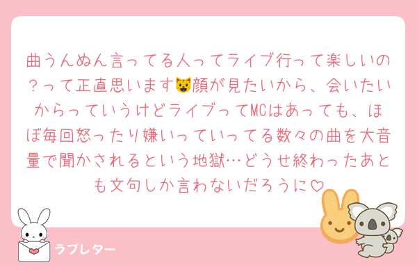 曲うんぬん言ってる人ってライブ行って楽しいの？って正直思います😺顔が見たいから、会いたいからっていうけどライブってMCはあっても、ほぼ毎回怒ったり嫌いっていってる数々の曲を大音量で聞かされるという地獄…どうせ終わったあとも文句しか言わないだろうに