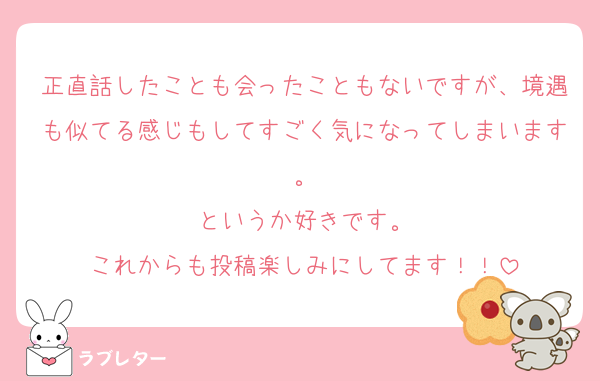 正直話したことも会ったこともないですが、境遇も似てる感じもしてすごく気になってしまいます。
というか好きです。
これからも投稿楽しみにしてます！！