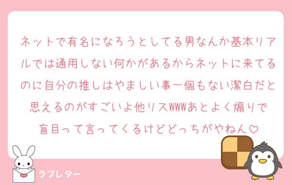 ネットで有名になろうとしてる男なんか基本リアルでは通用しない何かがあるからネットに来てるのに自分の推しはやましい事一個もない潔白だと思えるのがすごいよ他リスWWWあとよく煽りで盲目って言ってくるけどどっちがやねん