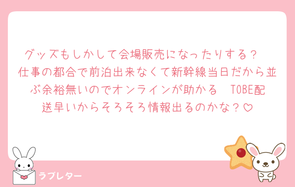 グッズもしかして会場販売になったりする？
仕事の都合で前泊出来なくて新幹線当日だから並ぶ余裕無いのでオンラインが助かる🥺TOBE配送早いからそろそろ情報出るのかな？