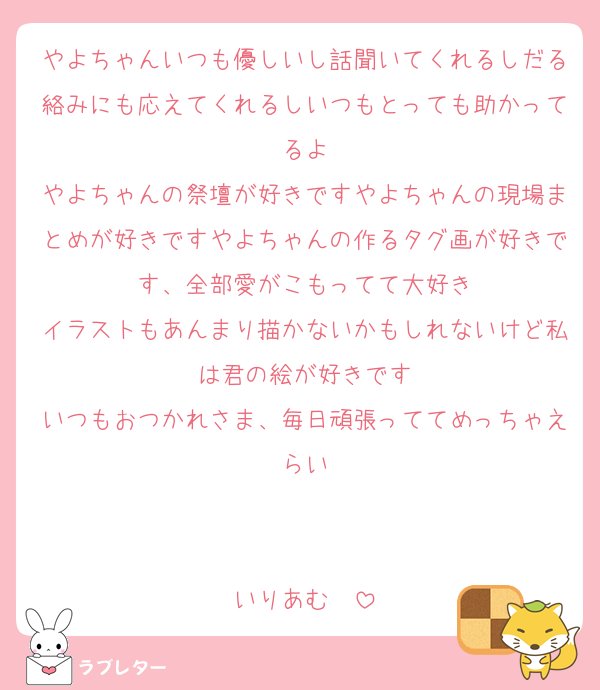 やよちゃんいつも優しいし話聞いてくれるしだる絡みにも応えてくれるしいつもとっても助かってるよ
やよちゃんの祭壇が好きですやよちゃんの現場まとめが好きですやよちゃんの作るタグ画が好きです、全部愛がこもってて大好き
イラストもあんまり描かないかもしれないけど私は君の絵が好きです
いつもおつかれさま、毎日頑張っててめっちゃえらい


いりあむ❣️