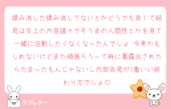 揉み消した揉み消してないとかどうでも良くて結局は炎上の内容諸々でそうまの人間性とかを見て一緒に活動したくなくなったんでしょ 今更かもしれないけどまた頑張ろうって時に暴露出されたらたまったもんじゃないし内部告発が1番いい終わり方でしょ