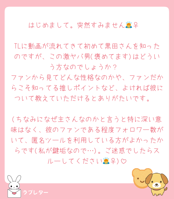 はじめまして。突然すみません🙇‍♀️

TLに動画が流れてきて初めて黒田さんを知ったのですが、この激ヤバ男(褒めてます)はどういう方なのでしょうか？
ファンから見てどんな性格なのかや、ファンだからこそ知ってる推しポイントなど、よければ彼について教えていただけるとありがたいです。

(ちなみになぜ主さんなのかと言うと特に深い意味はなく、彼のファンである程度フォロワー数がいて、匿名ツールを利用している方がよかったからです(私が鍵垢なので…)。ご迷惑でしたらスルーしてください🙇‍♀️)