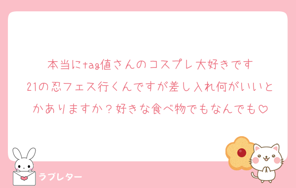 本当にtag値さんのコスプレ大好きです
21の忍フェス行くんですが差し入れ何がいいとかありますか？好きな食べ物でもなんでも
