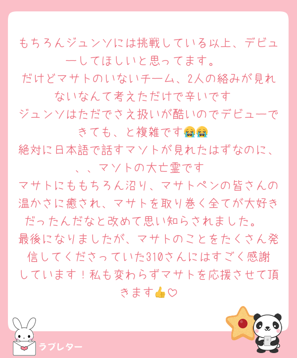 もちろんジュンソには挑戦している以上、デビューしてほしいと思ってます。
だけどマサトのいないチーム、2人の絡みが見れないなんて考えただけで辛いです
ジュンソはただでさえ扱いが酷いのでデビューできても、と複雑です😭😭
絶対に日本語で話すマソトが見れたはずなのに、、、マソトの大亡霊です‼️
マサトにももちろん沼り、マサトペンの皆さんの温かさに癒され、マサトを取り巻く全てが大好きだったんだなと改めて思い知らされました。
最後になりましたが、マサトのことをたくさん発信してくださっていた310さんにはすごく感謝しています！私も変わらずマサトを応援させて頂きます👍