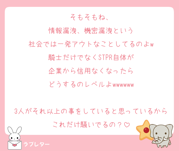 そもそもね、
情報漏洩、機密漏洩という
社会では一発アウトなことしてるのよw
騎士だけでなくSTPR自体が
企業から信用なくなったら
どうするのレベルよwwwwww

3人がそれ以上の事をしていると思っているからこれだけ騒いでるの？