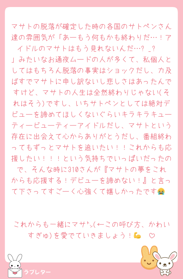 マサトの脱落が確定した時の各国のサトペンさん達の雰囲気が「あーもう何もかも終わりだ…！アイドルのマサトはもう見れないんだ…ㅠ_ㅠ
」みたいなお通夜ムードの人が多くて、私個人としてはもちろん脱落の事実はショックだし、力及ばすでマサトに申し訳ないし悲しさはあったんですけど、マサトの人生は全然終わりじゃない(それはそう)ですし、いちサトペンとしては絶対デビューを諦めてほしくないぐらいキラキラキューティービューティーアイドルだし、マサトという存在に出会えて心からありがとうだし、番組終わってもずっとマサトを追いたい！！これからも応援したい！！！という気持ちでいっぱいだったので、そんな時に310さんが『マサトの夢をこれからも応援する！デビューを諦めない！』と言って下さってすごーく心強くて嬉しかったです😭❤️

これからも一緒にマサ㌧(←この呼び方、かわいすぎゅ)を愛でていきましょう！💪❤️